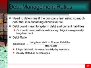 Debt Management Ratios Need to determine if the company isn’t using so much debt that it is assuming excessive risk Debt could mean long-term debt and current liabilities  Or it could mean just interest-bearing obligations—generally long-term debt Debt Ratio A high debt ratio is viewed as risky by investors Usually stated as percentages 