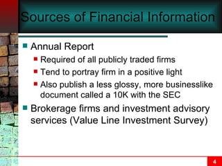 Sources of Financial Information Annual Report Required of all publicly traded firms Tend to portray firm in a positive light Also publish a less glossy, more businesslike document called a 10K with the SEC Brokerage firms and investment advisory services (Value Line Investment Survey) 
