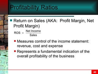 Profitability Ratios Return on Sales (AKA:  Profit Margin, Net Profit Margin) Measures control of the income statement:  revenue, cost and expense Represents a fundamental indication of the overall profitability of the business 