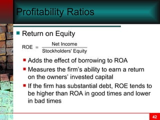 Profitability Ratios Return on Equity Adds the effect of borrowing to ROA Measures the firm’s ability to earn a return on the owners’ invested capital If the firm has substantial debt, ROE tends to be higher than ROA in good times and lower in bad times 