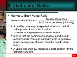 Market Value Ratios Market-to-Book Value Ratio A healthy company is expected to have a market value greater than its book value Known as the going concern value of the firm Idea is that the combination of assets and human resources will create an company able to generate future earnings worth more than the assets alone today A value less than 1.0 indicates a poor outlook for the company’s future 