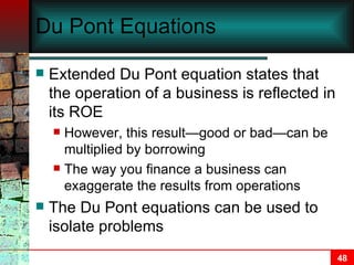 Du Pont Equations Extended Du Pont equation states that the operation of a business is reflected in its ROE However, this result—good or bad—can be multiplied by borrowing The way you finance a business can exaggerate the results from operations The Du Pont equations can be used to isolate problems 
