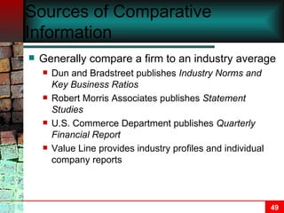 Sources of Comparative Information Generally compare a firm to an industry average Dun and Bradstreet publishes  Industry Norms and Key Business Ratios Robert Morris Associates publishes  Statement Studies U.S. Commerce Department publishes  Quarterly Financial Report Value Line   provides industry profiles and individual company reports 