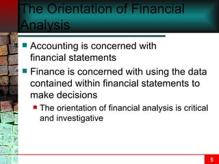 The Orientation of Financial Analysis Accounting is concerned with  creating  financial statements Finance is concerned with using the data contained within financial statements to make decisions The orientation of financial analysis is critical and investigative 