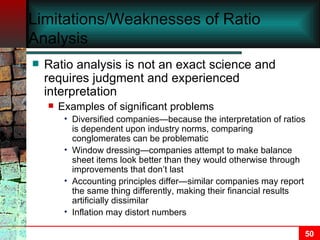 Limitations/Weaknesses of Ratio Analysis Ratio analysis is not an exact science and requires judgment and experienced interpretation Examples of significant problems Diversified companies—because the interpretation of ratios is dependent upon industry norms, comparing conglomerates can be problematic Window dressing—companies attempt to make balance sheet items look better than they would otherwise through improvements that don’t last Accounting principles differ—similar companies may report the same thing differently, making their financial results artificially dissimilar Inflation may distort numbers 