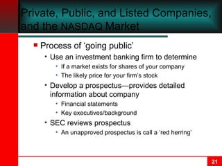 Private, Public, and Listed Companies, and the  NASDAQ  Market Process of ‘going public’ Use an investment banking firm to determine If a market exists for shares of your company The likely price for your firm’s stock  Develop a prospectus—provides detailed information about company Financial statements Key executives/background SEC reviews prospectus An unapproved prospectus is call a ‘red herring’ 
