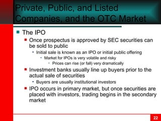 Private, Public, and Listed Companies, and the OTC Market The IPO Once prospectus is approved by SEC securities can be sold to public Initial sale is known as an IPO or initial public offering Market for IPOs is very volatile and risky Prices can rise (or fall) very dramatically Investment banks usually line up buyers prior to the actual sale of securities Buyers are usually institutional investors IPO occurs in primary market, but once securities are placed with investors, trading begins in the secondary market 