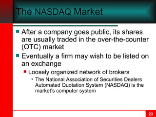 The  NASDAQ  Market After a company goes public, its shares are usually traded in the over-the-counter (OTC) market Eventually a firm may wish to be listed on an exchange Loosely organized network of brokers The National Association of Securities Dealers Automated Quotation System (NASDAQ) is the market’s computer system 