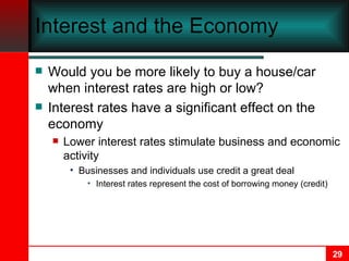 Interest and the Economy Would you be more likely to buy a house/car when interest rates are high or low? Interest rates have a significant effect on the economy Lower interest rates stimulate business and economic activity Businesses and individuals use credit a great deal Interest rates represent the cost of borrowing money (credit) 
