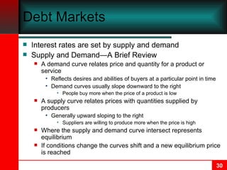 Debt Markets Interest rates are set by supply and demand Supply and Demand—A Brief Review A demand curve relates price and quantity for a product or service Reflects desires and abilities of buyers at a particular point in time Demand curves usually slope downward to the right People buy more when the price of a product is low A supply curve relates prices with quantities supplied by producers Generally upward sloping to the right Suppliers are willing to produce more when the price is high Where the supply and demand curve intersect represents equilibrium If conditions change the curves shift and a new equilibrium price is reached  
