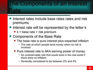 The Components of an Interest Rate Interest rates include base rates rates and risk premiums Interest rate will be represented by the letter k k = base rate + risk premium Components of the Base Rate The base rate is pure interest plus expected inflation The rate at which people lend money when no risk is involved Pure interest rate is AKA earning power of money An unobservable rate that would exist in the real world if there were no inflation Generally considered to be between 2% and 4% 