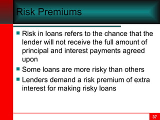 Risk Premiums Risk in loans refers to the chance that the lender will not receive the full amount of principal and interest payments agreed upon Some loans are more risky than others Lenders demand a risk premium of extra interest for making risky loans 