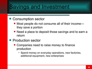 Savings and Investment Consumption sector Most people do not consume all of their income — they save a portion Need a place to deposit those savings and to earn a return Production sector Companies need to raise money to finance production Spend money on everyday operations, new factories, additional equipment, new enterprises 