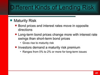 Different Kinds of Lending Risk Maturity Risk Bond prices and interest rates move in opposite directions Long-term bond prices change more with interest rate swings than short-term bond prices Gives rise to maturity risk Investors demand a maturity risk premium Ranges from 0% to 2% or more for long-term issues 