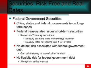 Federal Government Securities, Risk Free and Real Rates Federal Government Securities Cities, states and federal governments issue long-term bonds  Federal treasury also issues short-term securities Known as Treasury securities Treasury bills have terms from 90 days to a year Treasury notes have terms from 1 to 10 years No default risk associated with federal government debt Can print money to pay off all of its debt No liquidity risk for federal government debt Always an active market 