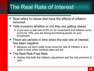 The Real Rate of Interest Real refers to values that have the effects of inflation removed Tells investors whether or not they are getting ahead If you earn a real rate of 8% on an investment and inflation turns out to be 10%, you are losing purchasing power on your investment There are periods in time when the real rate of interest has been negative Because we don't really know what the rate of inflation is at a point in time when nominal rates are set The Real Risk-Free Rate Implies that both the inflation adjustment and the risk premium is zero 