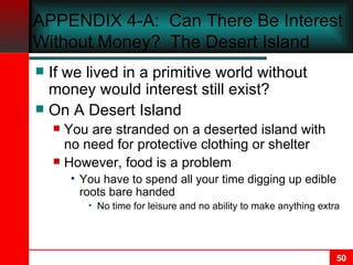 APPENDIX 4-A :  Can There Be Interest Without Money?  The Desert Island If we lived in a primitive world without money would interest still exist? On A Desert Island You are stranded on a deserted island with no need for protective clothing or shelter However, food is a problem You have to spend all your time digging up edible roots bare handed No time for leisure and no ability to make anything extra 