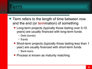 Term Term refers to the length of time between now and the end (or  term ination) of something Long-term projects (typically those lasting over 5-10 years) are usually financed with long-term funds Debt (bonds) Equity Short-term projects (typically those lasting less than 1 year) are usually financed with short-term funds Bank loans Process is known as maturity matching 
