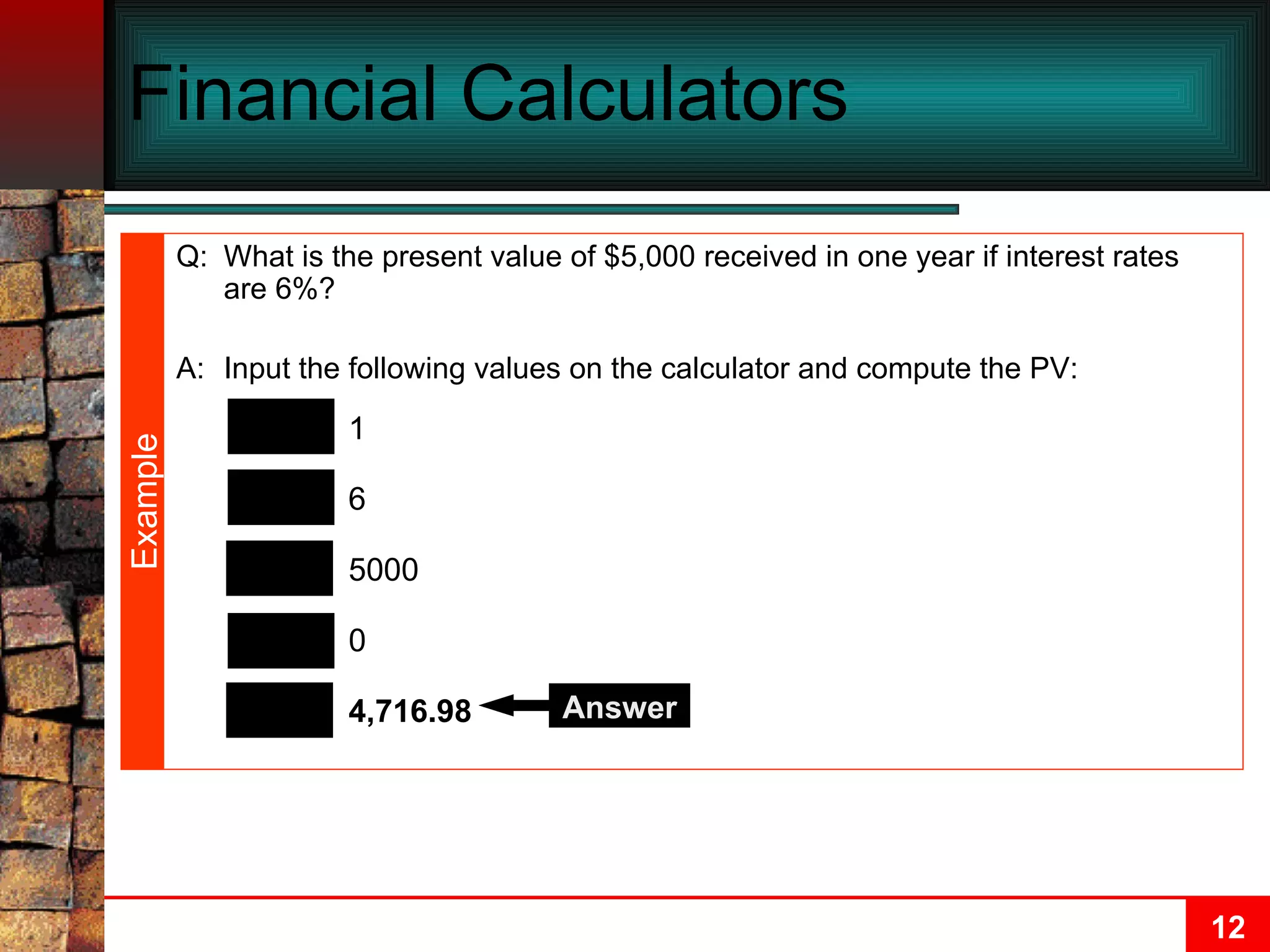 Financial Calculators N I/Y PMT PV FV 1 6 0 5000 4,716.98 Answer Q: What is the present value of $5,000 received in one year if interest rates are 6%? A: Input the following values on the calculator and compute the PV: Example 