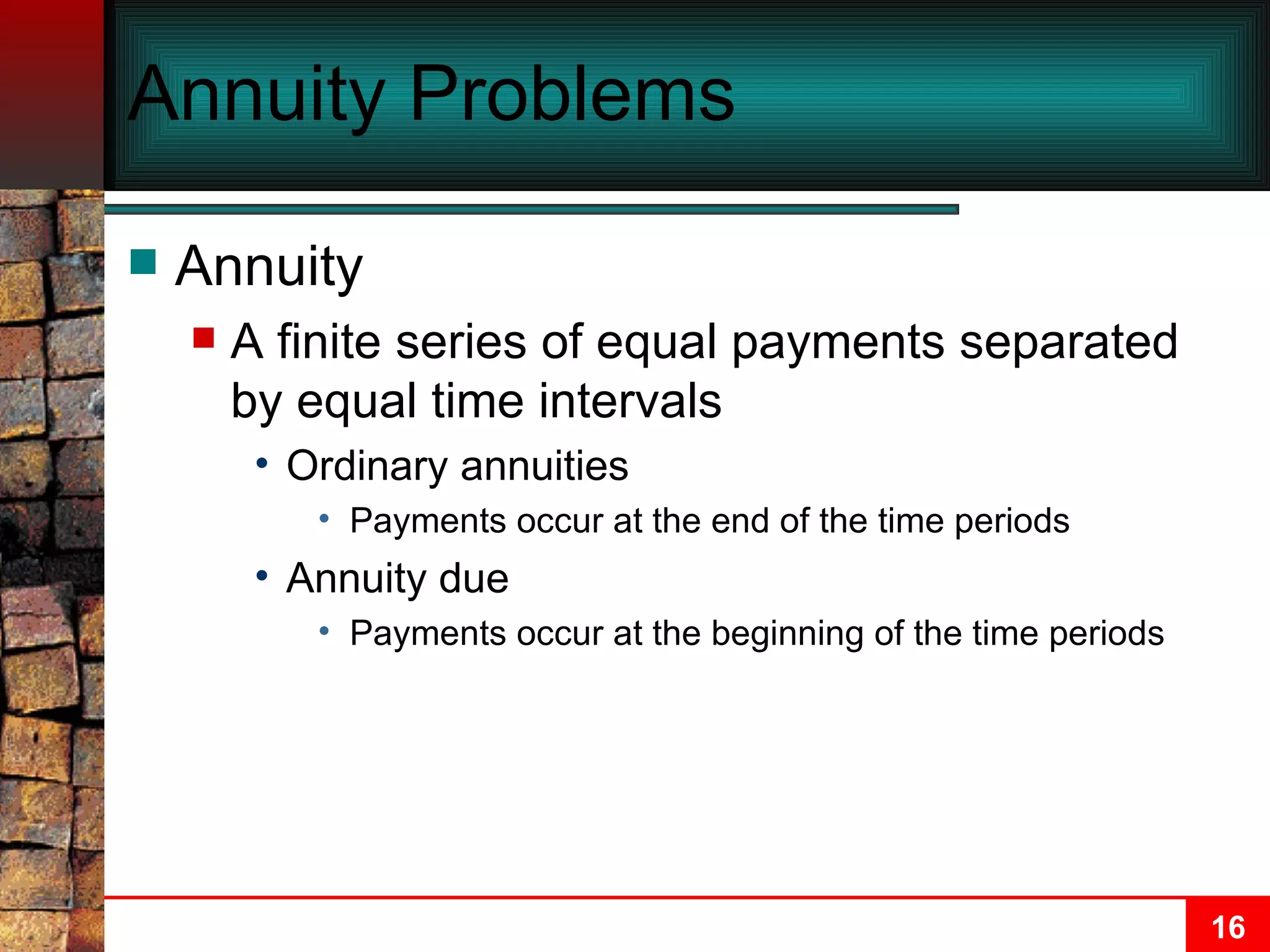 Annuity Problems Annuity A finite series of equal payments separated by equal time intervals Ordinary annuities Payments occur at the end of the time periods Annuity due Payments occur at the beginning of the time periods 