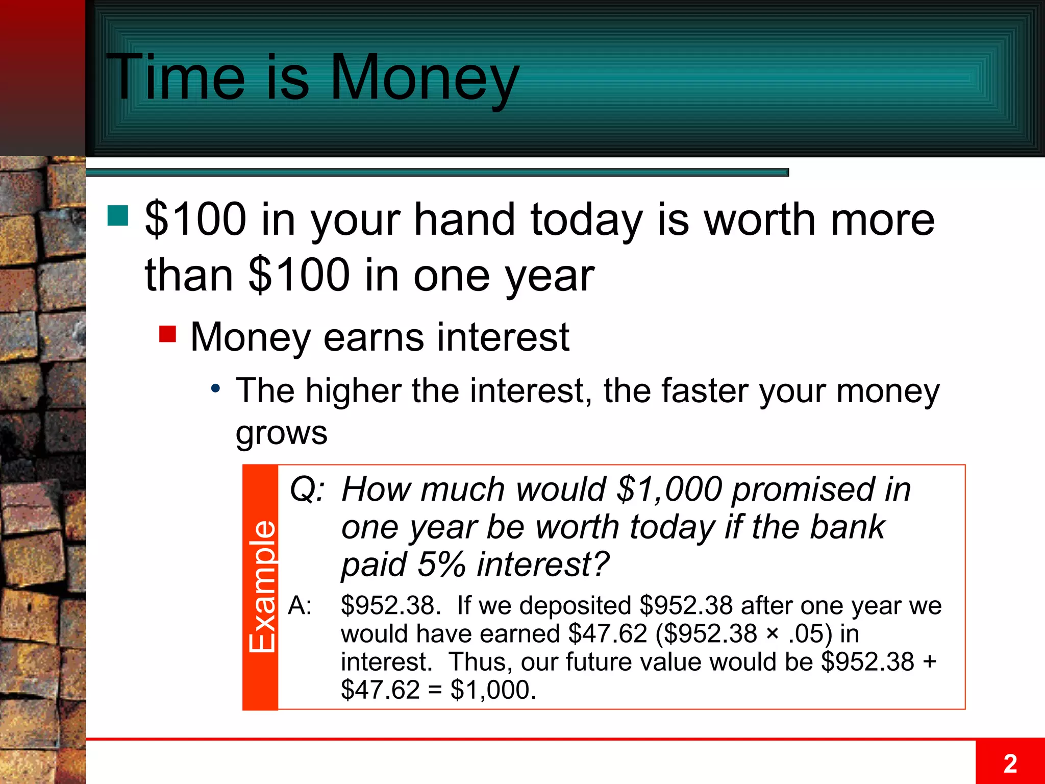 Time is Money $100 in your hand today is worth more than $100 in one year Money earns interest  The higher the interest, the faster your money grows Q: How much would $1,000 promised in one year be worth today if the bank paid 5% interest? A: $952.38.  If we deposited $952.38 after one year we would have earned $47.62 ($952.38  × .05)  in interest.  Thus, our future value would be $952.38 + $47.62 = $1,000. Example 