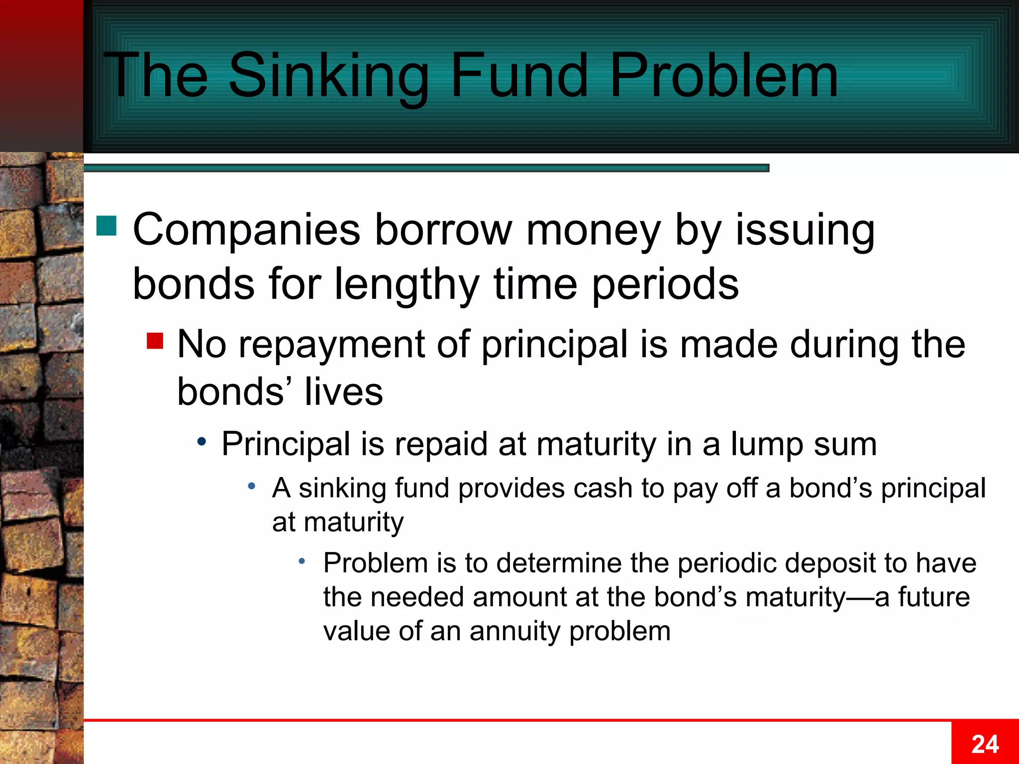 The Sinking Fund Problem Companies borrow money by issuing bonds for lengthy time periods No repayment of principal is made during the bonds’ lives Principal is repaid at maturity in a lump sum A sinking fund provides cash to pay off a bond’s principal at maturity Problem is to determine the periodic deposit to have the needed amount at the bond’s maturity—a future value of an annuity problem 