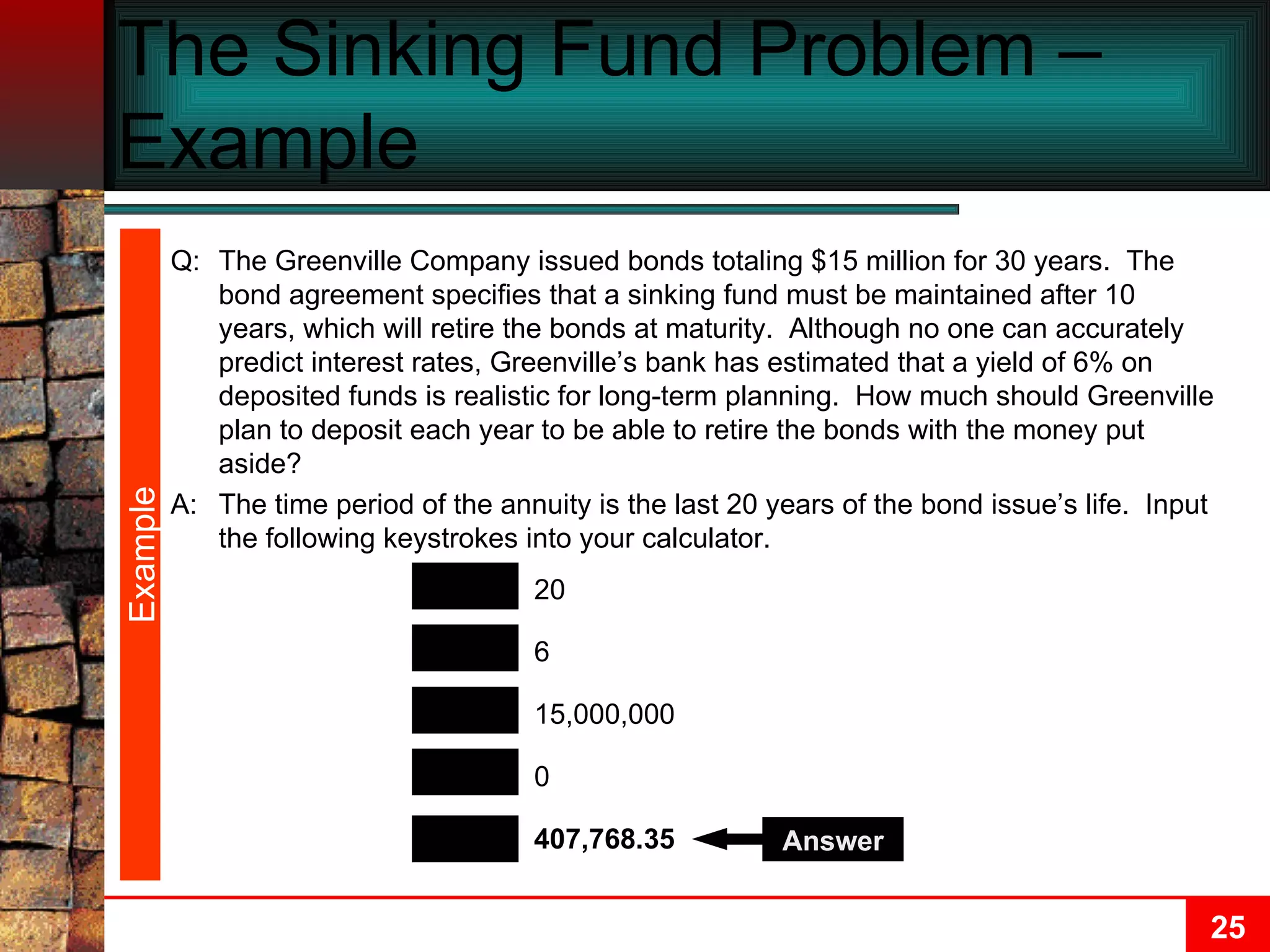The Sinking Fund Problem –Example  Q: The Greenville Company issued bonds totaling $15 million for 30 years.  The bond agreement specifies that a sinking fund must be maintained after 10 years, which will retire the bonds at maturity.  Although no one can accurately predict interest rates, Greenville’s bank has estimated that a yield of 6% on deposited funds is realistic for long-term planning.  How much should Greenville plan to deposit each year to be able to retire the bonds with the money put aside? A: The time period of the annuity is the last 20 years of the bond issue’s life.  Input the following keystrokes into your calculator. PMT N FV I/Y 407,768.35 20 15,000,000 6 0 PV Answer Example 