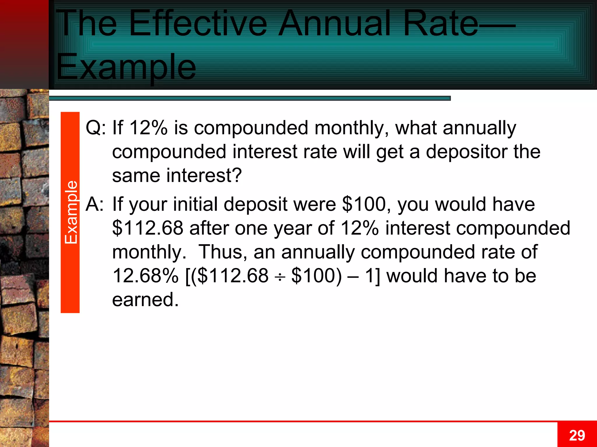 The Effective Annual Rate—Example  Example Q: If 12% is compounded monthly, what annually compounded interest rate will get a depositor the same interest? A: If your initial deposit were $100, you would have $112.68 after one year of 12% interest compounded monthly.  Thus, an annually compounded rate of 12.68% [($112.68    $100) – 1] would have to be earned. 