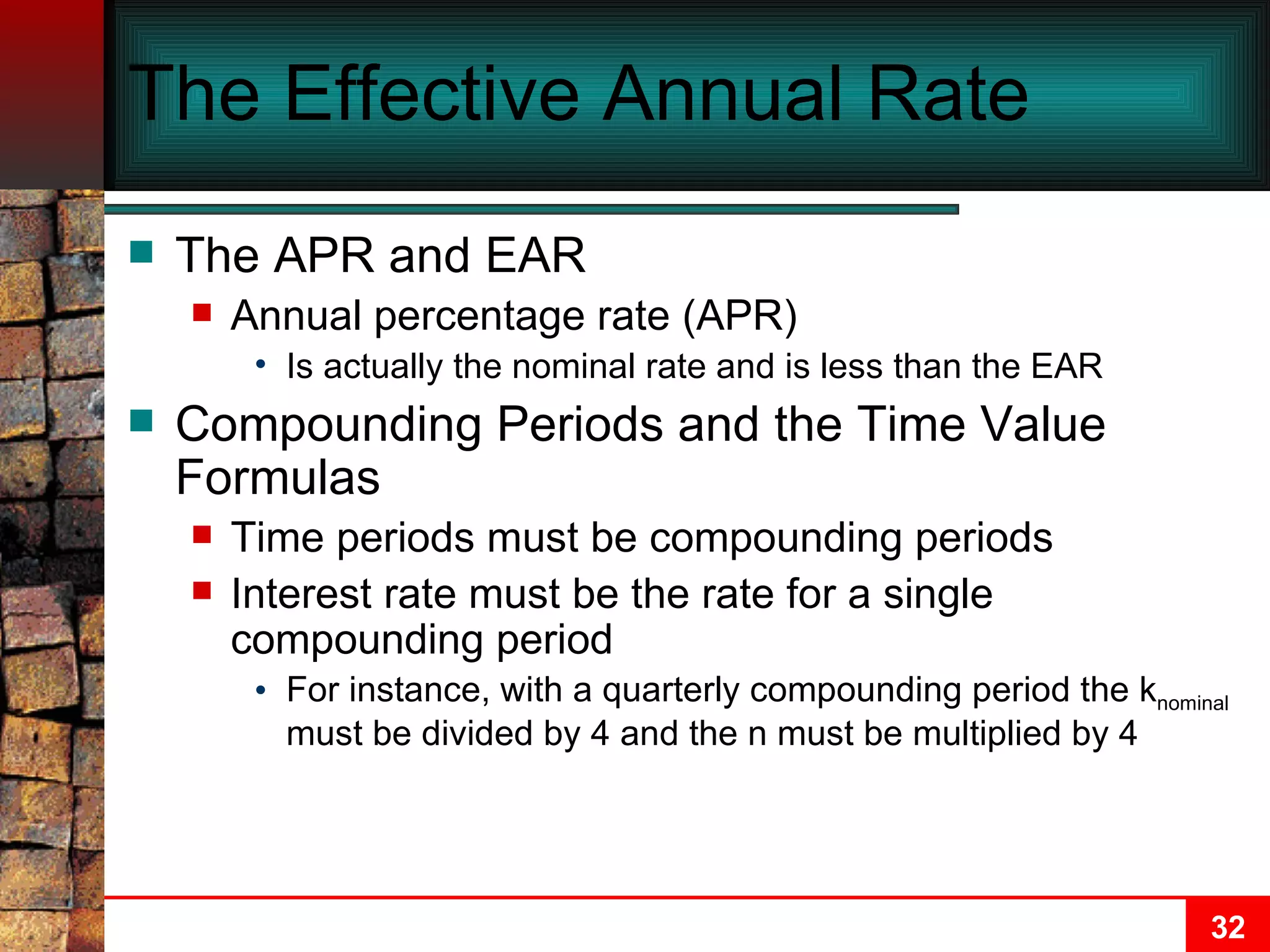 The Effective Annual Rate The APR and EAR Annual percentage rate (APR) Is actually the nominal rate and is less than the EAR Compounding Periods and the Time Value Formulas Time periods must be compounding periods Interest rate must be the rate for a single compounding period For instance, with a quarterly compounding period the k nominal  must be divided by 4 and the n must be multiplied by 4 