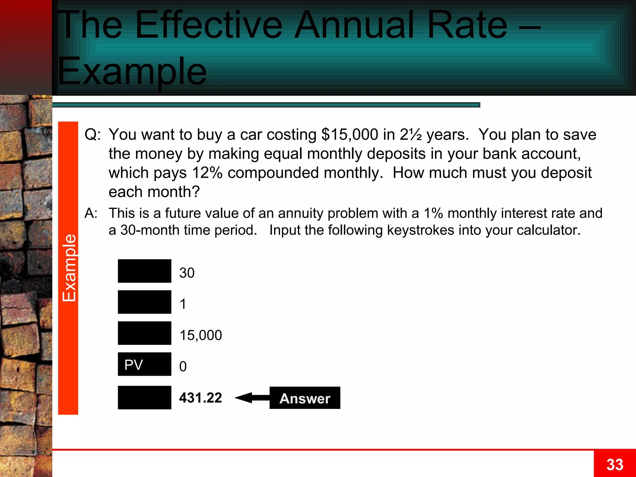 The Effective Annual Rate – Example  Example PMT N FV I/Y 431.22 30 15,000 1 0 PV Answer Q: You want to buy a car costing $15,000 in 2½ years.  You plan to save the money by making equal monthly deposits in your bank account, which pays 12% compounded monthly.  How much must you deposit each month? A: This is a future value of an annuity problem with a 1% monthly interest rate and a 30-month time period.  Input the following keystrokes into your calculator. 