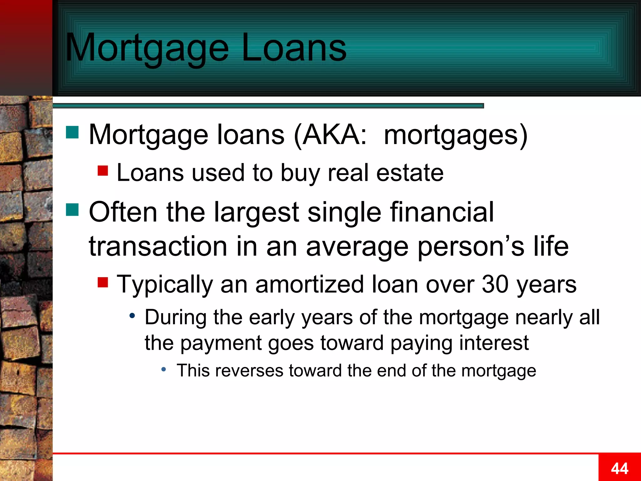 Mortgage Loans Mortgage loans (AKA:  mortgages) Loans used to buy real estate Often the largest single financial transaction in an average person’s life Typically an amortized loan over 30 years During the early years of the mortgage nearly all the payment goes toward paying interest This reverses toward the end of the mortgage 