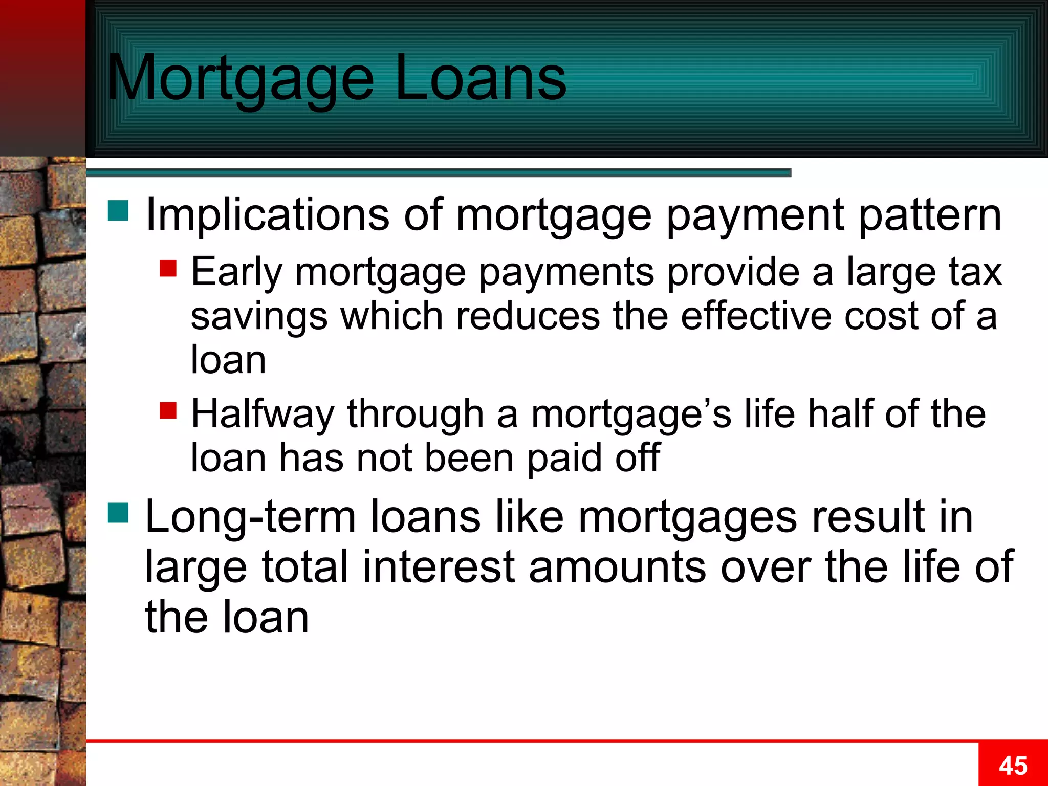 Mortgage Loans Implications of mortgage payment pattern Early mortgage payments provide a large tax savings which reduces the effective cost of a loan Halfway through a mortgage’s life half of the loan has not been paid off Long-term loans like mortgages result in large total interest amounts over the life of the loan 