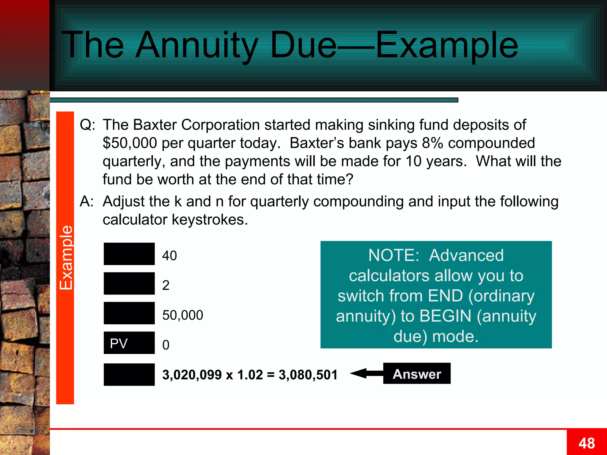 The Annuity Due—Example  Example FV N PMT I/Y 3,020,099 x 1.02 = 3,080,501 40 50,000 2 0 PV Answer NOTE:  Advanced calculators allow you to switch from END (ordinary annuity) to BEGIN (annuity due) mode. Q: The Baxter Corporation started making sinking fund deposits of $50,000 per quarter today.  Baxter’s bank pays 8% compounded quarterly, and the payments will be made for 10 years.  What will the fund be worth at the end of that time? A: Adjust the k and n for quarterly compounding and input the following calculator keystrokes. 