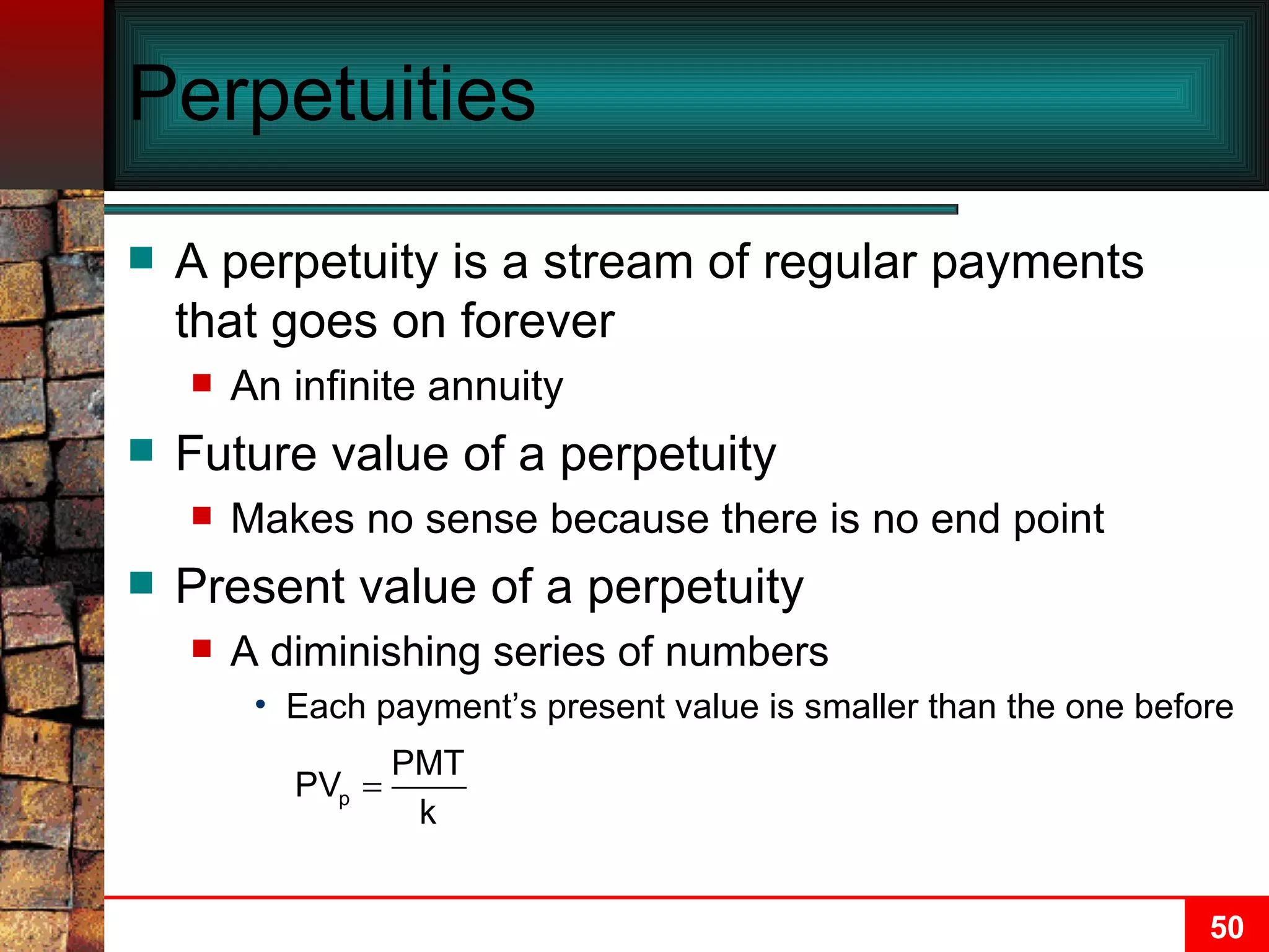 Perpetuities A perpetuity is a stream of regular payments that goes on forever An infinite annuity Future value of a perpetuity Makes no sense because there is no end point  Present value of a perpetuity A diminishing series of numbers Each payment’s present value is smaller than the one before 