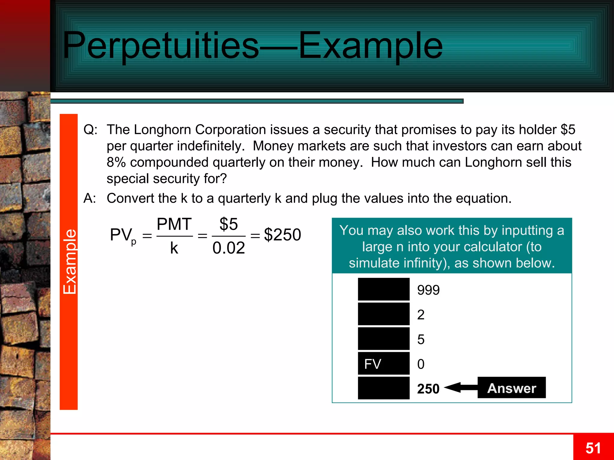 Perpetuities—Example  Example You may also work this by inputting a large n into your calculator (to simulate infinity), as shown below. PV N PMT I/Y 250 999 5 2 0 FV Answer Q: The Longhorn Corporation issues a security that promises to pay its holder $5 per quarter indefinitely.  Money markets are such that investors can earn about 8% compounded quarterly on their money.  How much can Longhorn sell this special security for? A: Convert the k to a quarterly k and plug the values into the equation. 