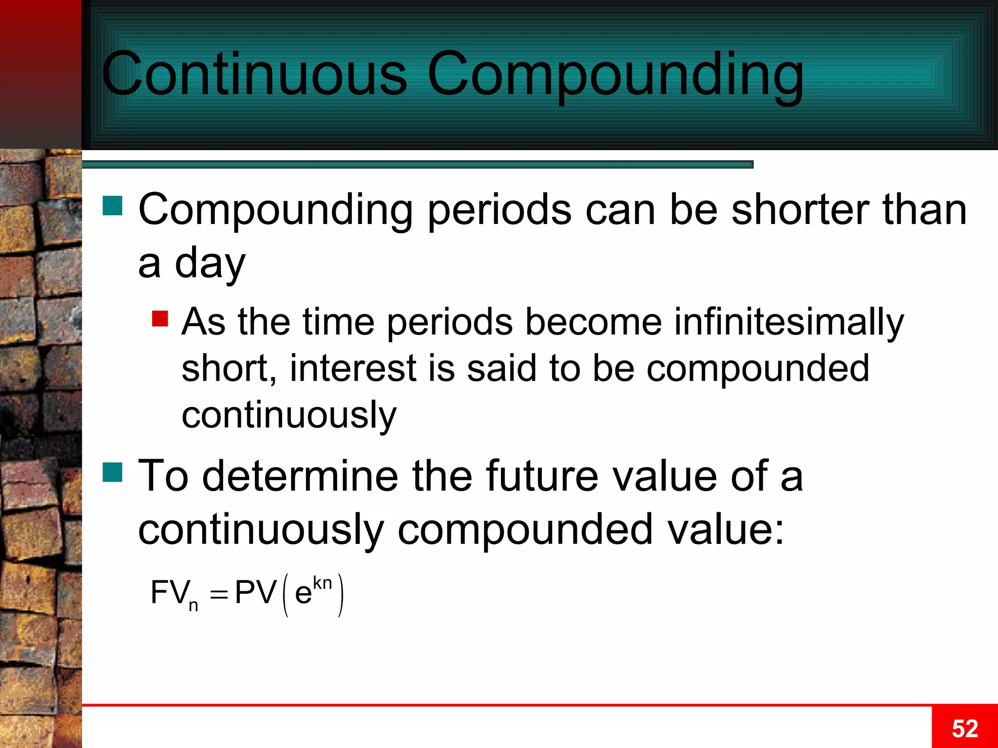 Continuous Compounding Compounding periods can be shorter than a day As the time periods become infinitesimally short, interest is said to be compounded continuously To determine the future value of a continuously compounded value: 