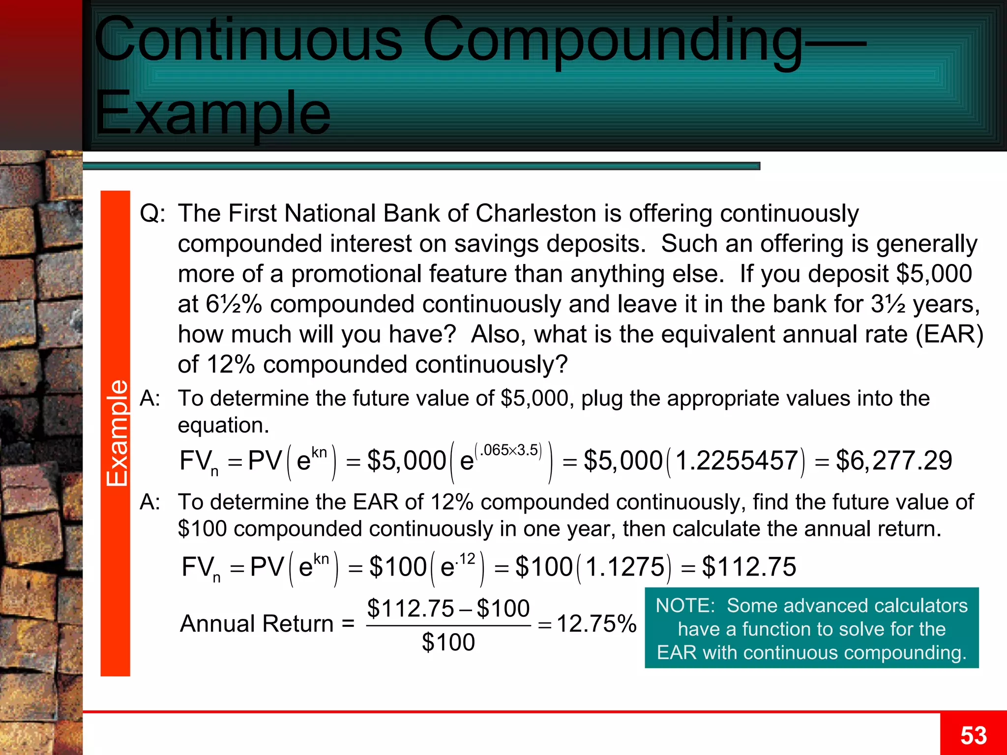 Continuous Compounding—Example  A: To determine the EAR of 12% compounded continuously, find the future value of $100 compounded continuously in one year, then calculate the annual return. Example NOTE:  Some advanced calculators have a function to solve for the EAR with continuous compounding. Q: The First National Bank of Charleston is offering continuously compounded interest on savings deposits.  Such an offering is generally more of a promotional feature than anything else.  If you deposit $5,000 at 6½% compounded continuously and leave it in the bank for 3½ years, how much will you have?  Also, what is the equivalent annual rate (EAR) of 12% compounded continuously? A: To determine the future value of $5,000, plug the appropriate values into the equation. 