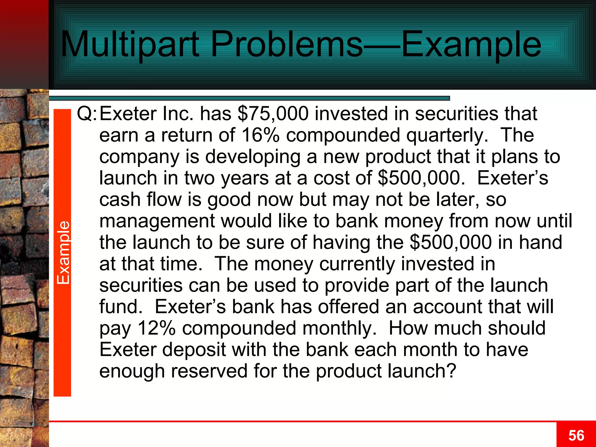 Multipart Problems—Example  Example Q: Exeter Inc. has $75,000 invested in securities that earn a return of 16% compounded quarterly.  The company is developing a new product that it plans to launch in two years at a cost of $500,000.  Exeter’s cash flow is good now but may not be later, so management would like to bank money from now until the launch to be sure of having the $500,000 in hand at that time.  The money currently invested in securities can be used to provide part of the launch fund.  Exeter’s bank has offered an account that will pay 12% compounded monthly.  How much should Exeter deposit with the bank each month to have enough reserved for the product launch? 