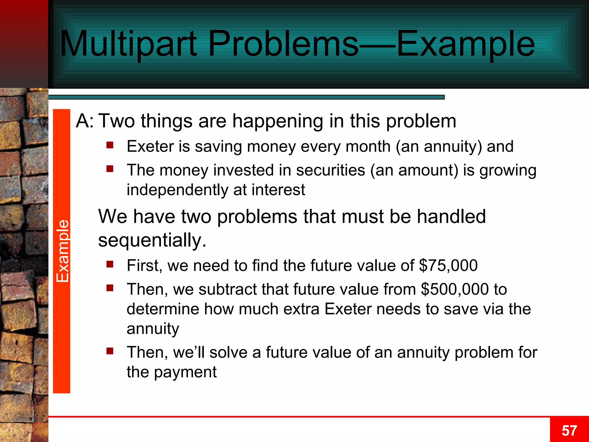 Multipart Problems—Example  Example A: Two things are happening in this problem Exeter is saving money every month (an annuity) and The money invested in securities (an amount) is growing independently at interest We have two problems that must be handled sequentially. First, we need to find the future value of $75,000 Then, we subtract that future value from $500,000 to determine how much extra Exeter needs to save via the annuity Then, we’ll solve a future value of an annuity problem for the payment 