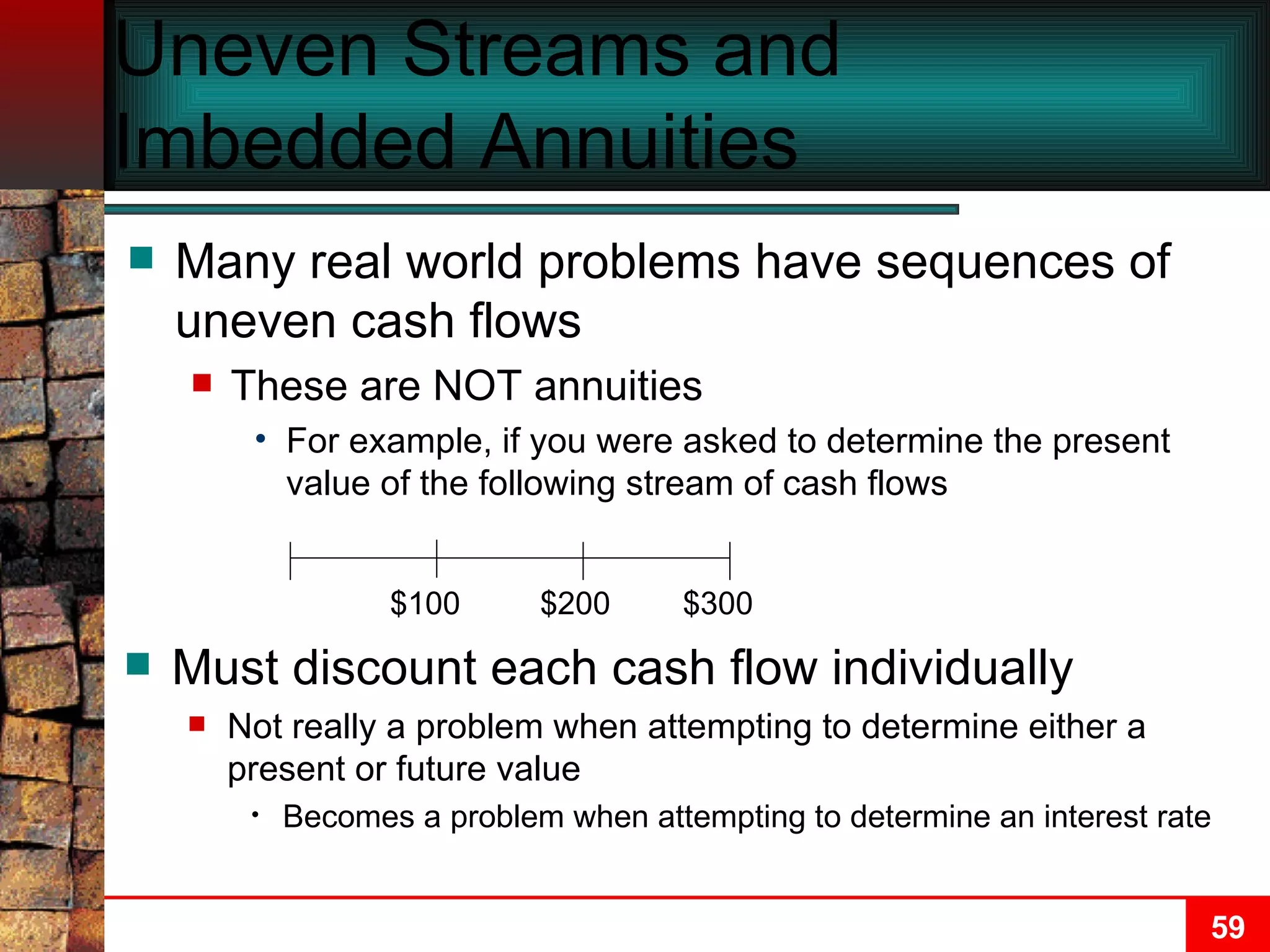Uneven Streams and Imbedded Annuities Many real world problems have sequences of uneven cash flows These are NOT annuities For example, if you were asked to determine the present value of the following stream of cash flows Must discount each cash flow individually Not really a problem when attempting to determine either a present or future value Becomes a problem when attempting to determine an interest rate $100 $200 $300 