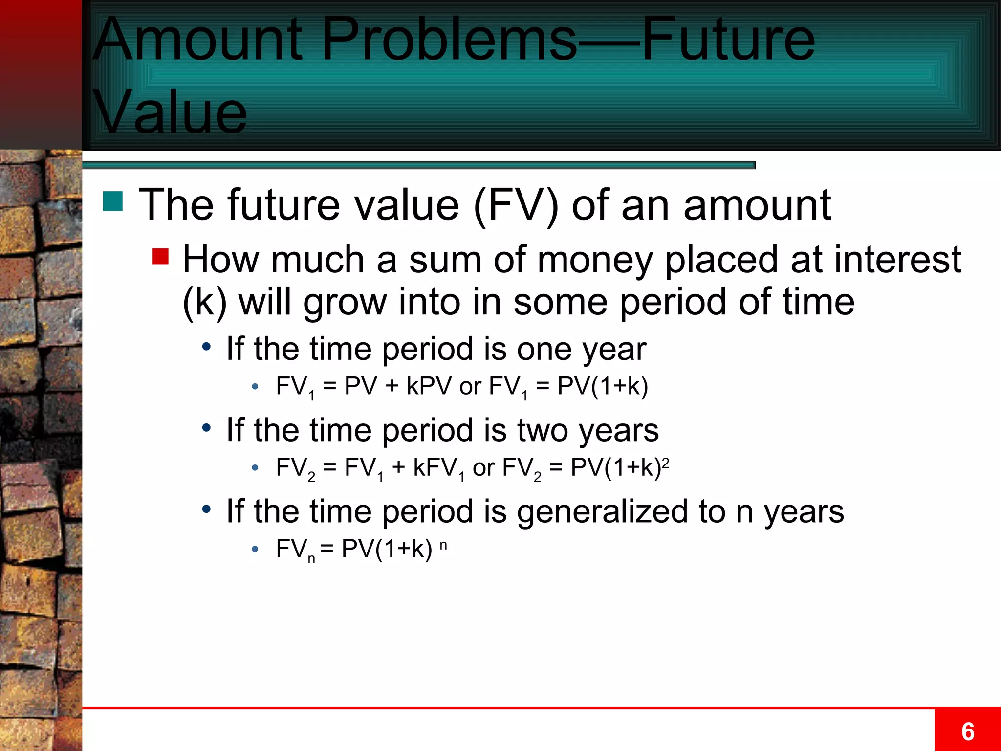 Amount Problems—Future Value The future value (FV) of an amount How much a sum of money placed at interest (k) will grow into in some period of time If the time period is one year FV 1  = PV + kPV or FV 1  = PV(1+k) If the time period is two years FV 2  = FV 1  + kFV 1  or FV 2  = PV(1+k) 2 If the time period is generalized to n years FV n  = PV(1+k)  n 