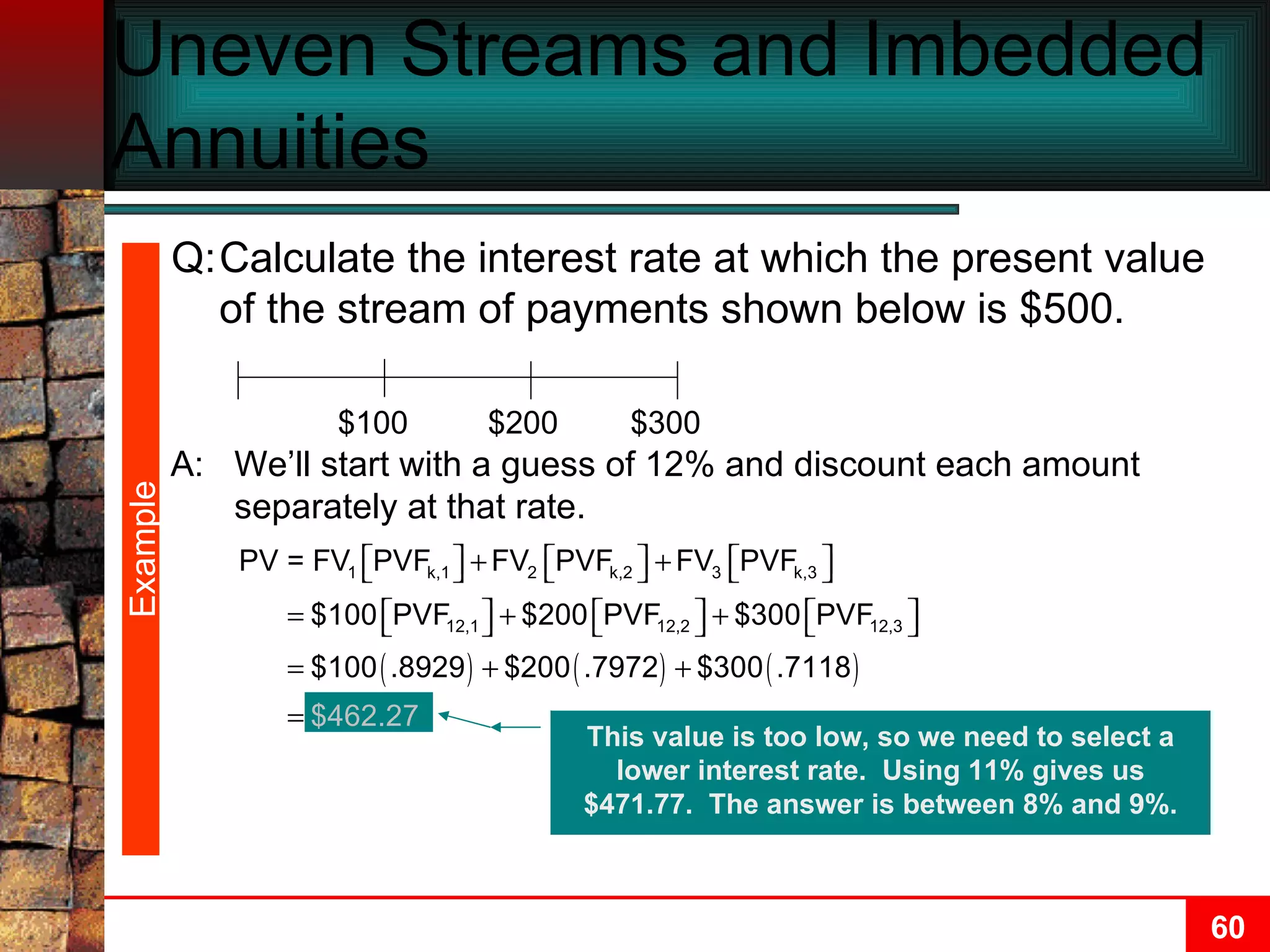 Uneven Streams and Imbedded Annuities $100 $200 $300 Example A: We’ll start with a guess of 12% and discount each amount separately at that rate. This value is too low, so we need to select a lower interest rate.  Using 11% gives us $471.77.  The answer is between 8% and 9%. Q: Calculate the interest rate at which the present value of the stream of payments shown below is $500. 