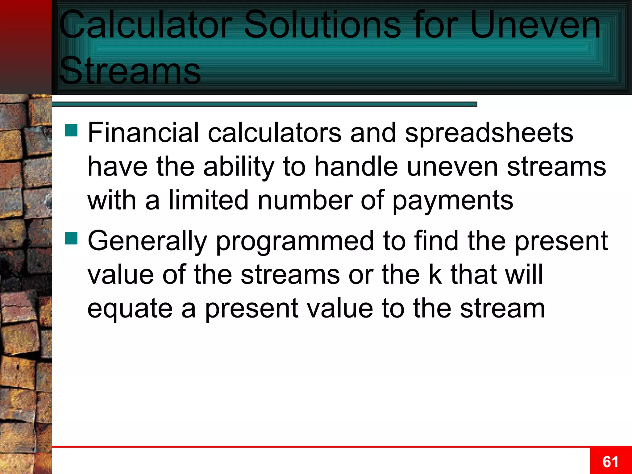 Calculator Solutions for Uneven Streams Financial calculators and spreadsheets have the ability to handle uneven streams with a limited number of payments Generally programmed to find the present value of the streams or the k that will equate a present value to the stream 