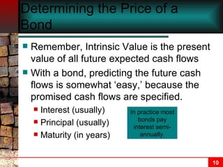 Determining the Price of a Bond Remember, Intrinsic Value is the present value of all future expected cash flows  With a bond, predicting the future cash flows is somewhat ‘easy,’ because the promised cash flows are specified. Interest (usually) Principal (usually) Maturity (in years) In practice most bonds pay interest semi-annually. 