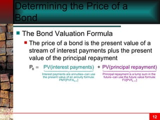 Determining the Price of a Bond The Bond Valuation Formula The price of a bond is the present value of a stream of interest payments plus the present value of the principal repayment 