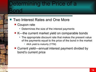 Determining the Price of a Bond Two Interest Rates and One More Coupon rate Determines the size of the interest payments K—the current market yield on comparable bonds The appropriate discount rate that makes the present value of the payments equal to the price of the bond in the market AKA yield to maturity (YTM) Current yield—annual interest payment divided by bond’s current price 