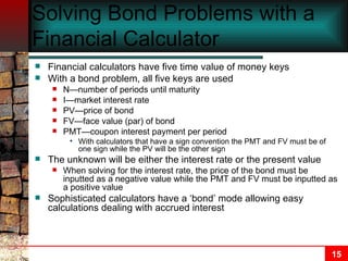 Solving Bond Problems with a Financial Calculator Financial calculators have five time value of money keys With a bond problem, all five keys are used N—number of periods until maturity I—market interest rate PV—price of bond FV—face value (par) of bond PMT—coupon interest payment per period With calculators that have a sign convention the PMT and FV must be of one sign while the PV will be the other sign The unknown will be either the interest rate or the present value When solving for the interest rate, the price of the bond must be inputted as a negative value while the PMT and FV must be inputted as a positive value Sophisticated calculators have a ‘bond’ mode allowing easy calculations dealing with accrued interest 