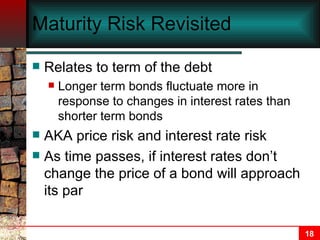 Maturity Risk Revisited Relates to term of the debt Longer term bonds fluctuate more in response to changes in interest rates than shorter term bonds AKA price risk and interest rate risk As time passes, if interest rates don’t change the price of a bond will approach its par 