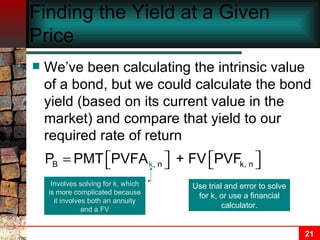 Finding the Yield at a Given Price We’ve been calculating the intrinsic value of a bond, but we could calculate the bond yield (based on its current value in the market) and compare that yield to our required rate of return Involves solving for k, which is more complicated because it involves both an annuity and a FV Use trial and error to solve for k, or use a financial calculator. 