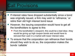 Call Provisions If interest rates have dropped substantially since a bond was originally issued, a firm may wish to ‘refinance,’ or retire their old high interest bond issue However, the issuing corporation would have to get all the bondholders to agree to this From the bondholder’s viewpoint, this could be a bad idea—they would be giving up high coupon bonds and would have to reinvest their cash in a market with lower interest rates To ensure that the corporation can refinance their bonds should they wish to do so, the corporation makes the bonds ‘callable’ 